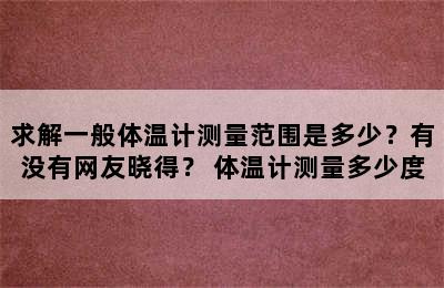 求解一般体温计测量范围是多少？有没有网友晓得？ 体温计测量多少度